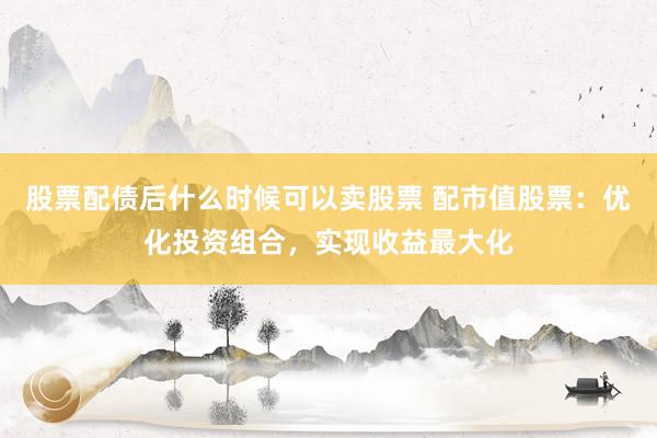 股票配债后什么时候可以卖股票 配市值股票：优化投资组合，实现收益最大化