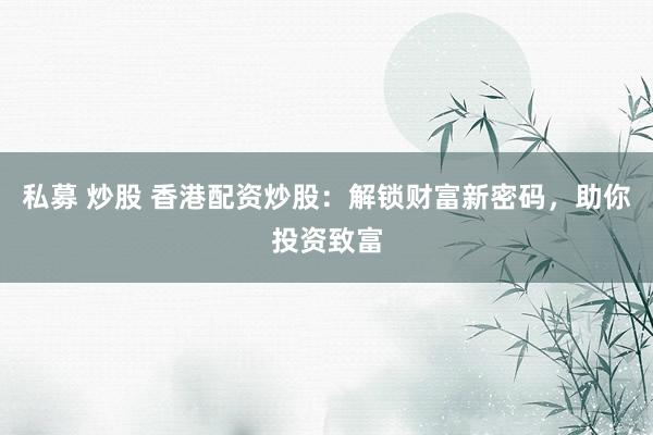私募 炒股 香港配资炒股：解锁财富新密码，助你投资致富