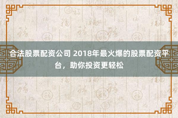 合法股票配资公司 2018年最火爆的股票配资平台，助你投资更轻松