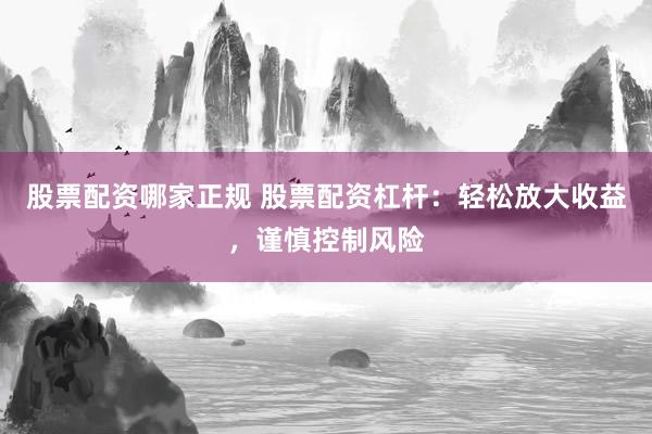股票配资哪家正规 股票配资杠杆：轻松放大收益，谨慎控制风险
