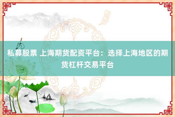 私募股票 上海期货配资平台：选择上海地区的期货杠杆交易平台
