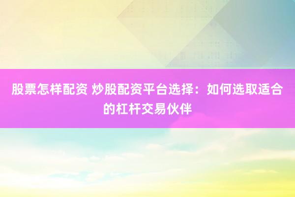 股票怎样配资 炒股配资平台选择：如何选取适合的杠杆交易伙伴