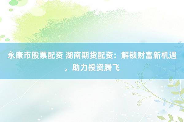 永康市股票配资 湖南期货配资：解锁财富新机遇，助力投资腾飞