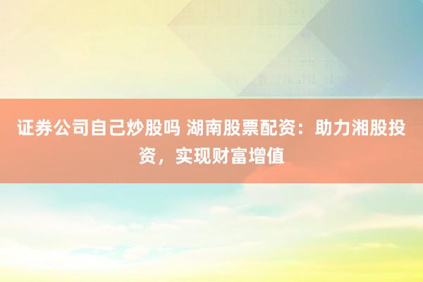 证券公司自己炒股吗 湖南股票配资：助力湘股投资，实现财富增值