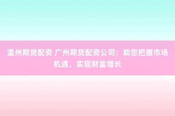 温州期货配资 广州期货配资公司：助您把握市场机遇，实现财富增长