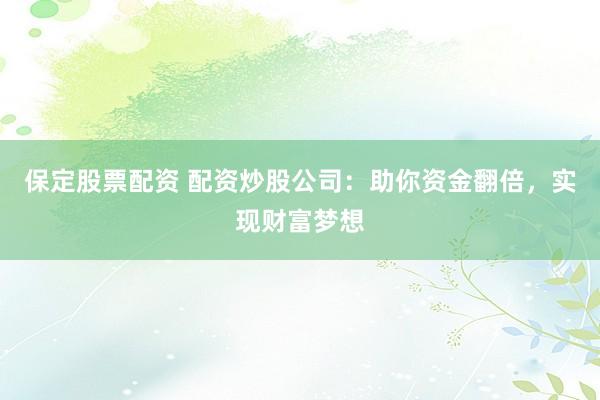 保定股票配资 配资炒股公司：助你资金翻倍，实现财富梦想