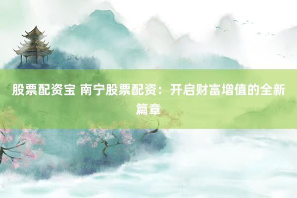 股票配资宝 南宁股票配资：开启财富增值的全新篇章