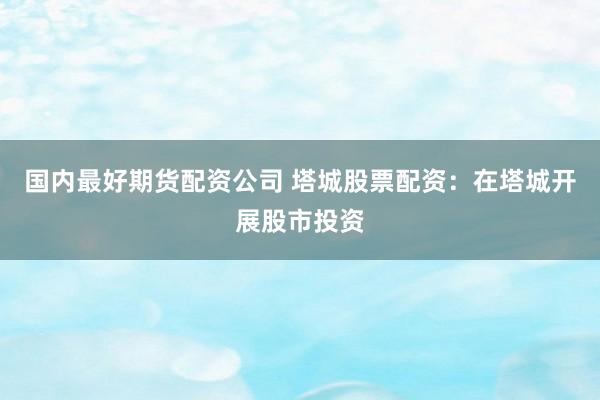 国内最好期货配资公司 塔城股票配资：在塔城开展股市投资