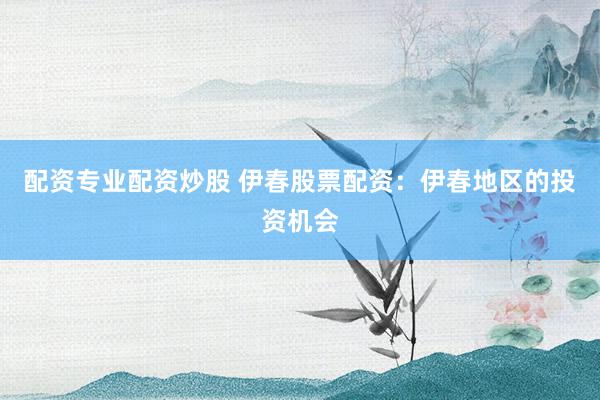 配资专业配资炒股 伊春股票配资：伊春地区的投资机会