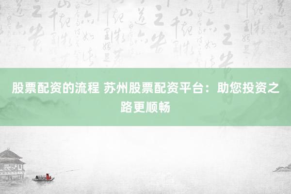 股票配资的流程 苏州股票配资平台：助您投资之路更顺畅