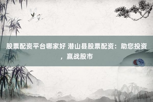 股票配资平台哪家好 潜山县股票配资：助您投资，赢战股市