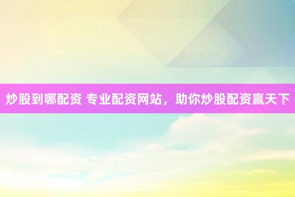 炒股到哪配资 专业配资网站，助你炒股配资赢天下