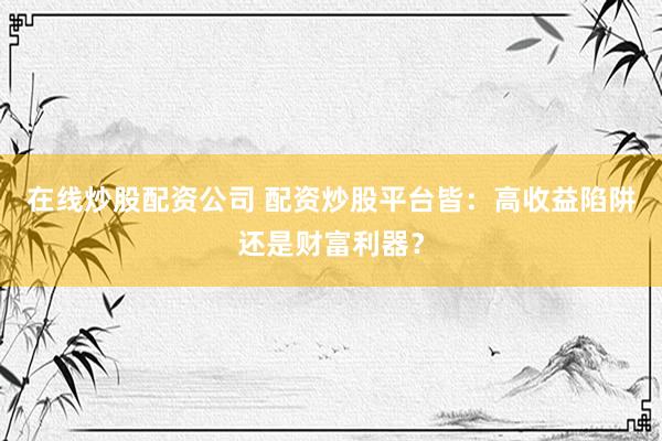 在线炒股配资公司 配资炒股平台皆：高收益陷阱还是财富利器？