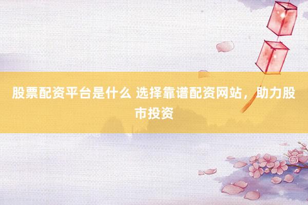股票配资平台是什么 选择靠谱配资网站，助力股市投资