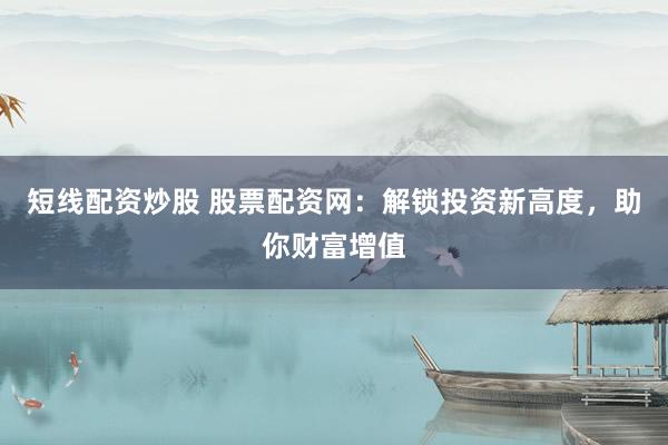短线配资炒股 股票配资网：解锁投资新高度，助你财富增值
