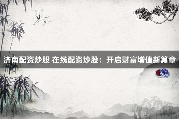 济南配资炒股 在线配资炒股：开启财富增值新篇章