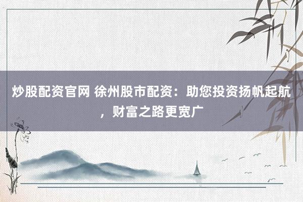 炒股配资官网 徐州股市配资：助您投资扬帆起航，财富之路更宽广