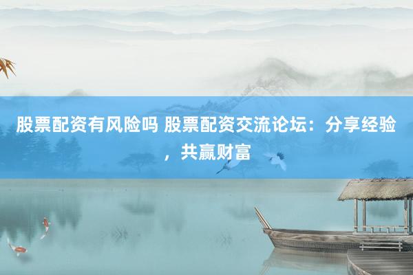 股票配资有风险吗 股票配资交流论坛：分享经验，共赢财富