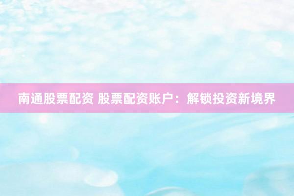南通股票配资 股票配资账户：解锁投资新境界