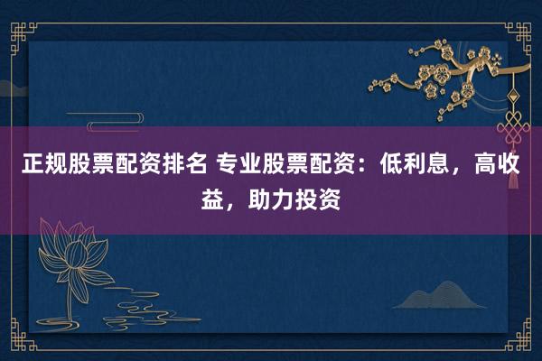 正规股票配资排名 专业股票配资：低利息，高收益，助力投资