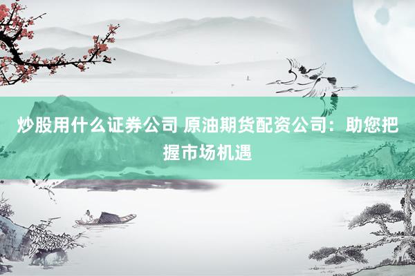 炒股用什么证券公司 原油期货配资公司：助您把握市场机遇
