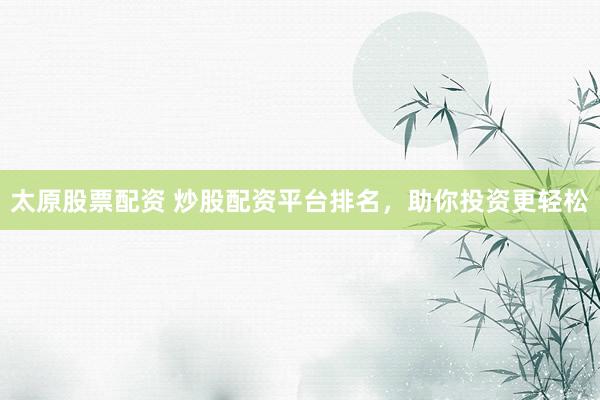 太原股票配资 炒股配资平台排名，助你投资更轻松