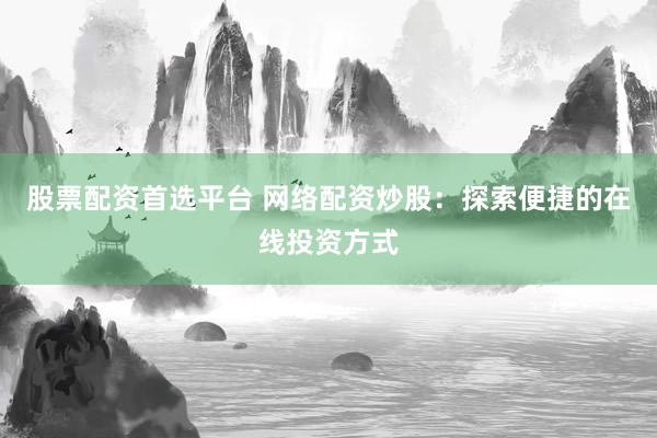 股票配资首选平台 网络配资炒股：探索便捷的在线投资方式