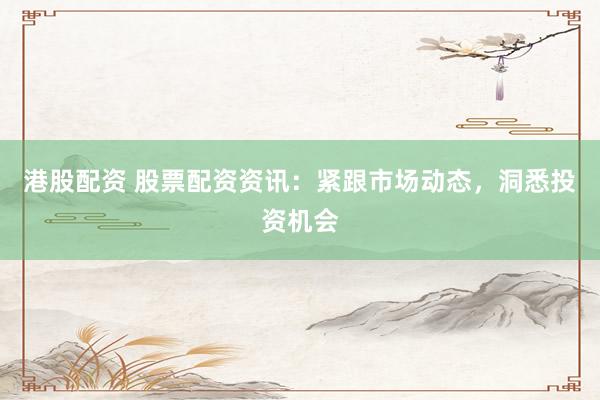 港股配资 股票配资资讯：紧跟市场动态，洞悉投资机会
