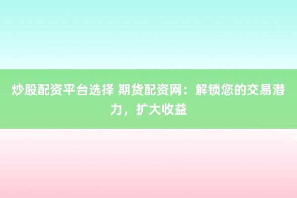 炒股配资平台选择 期货配资网：解锁您的交易潜力，扩大收益