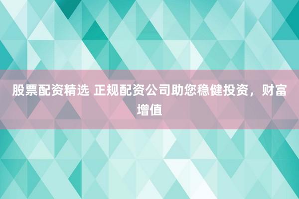 股票配资精选 正规配资公司助您稳健投资，财富增值