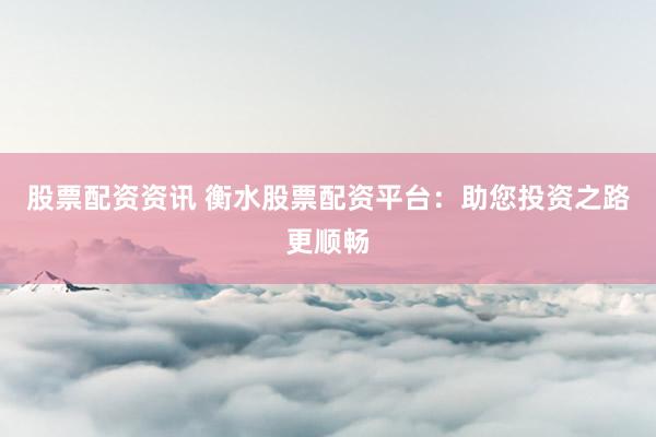 股票配资资讯 衡水股票配资平台：助您投资之路更顺畅