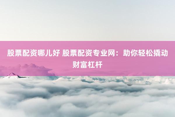 股票配资哪儿好 股票配资专业网：助你轻松撬动财富杠杆