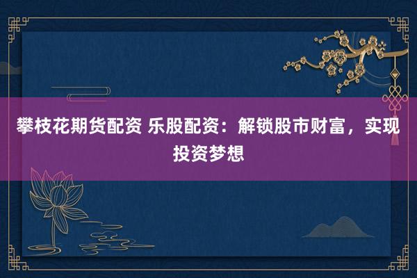 攀枝花期货配资 乐股配资：解锁股市财富，实现投资梦想