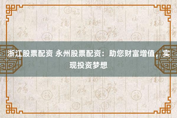 浙江股票配资 永州股票配资：助您财富增值，实现投资梦想