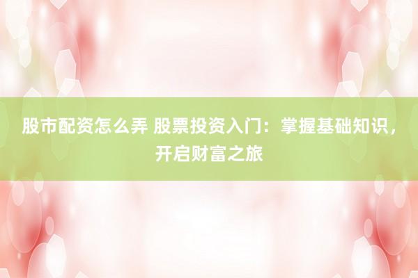 股市配资怎么弄 股票投资入门：掌握基础知识，开启财富之旅