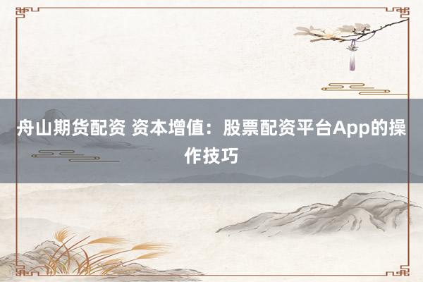 舟山期货配资 资本增值：股票配资平台App的操作技巧