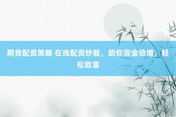 期货配资策略 在线配资炒股，助你资金倍增，轻松致富