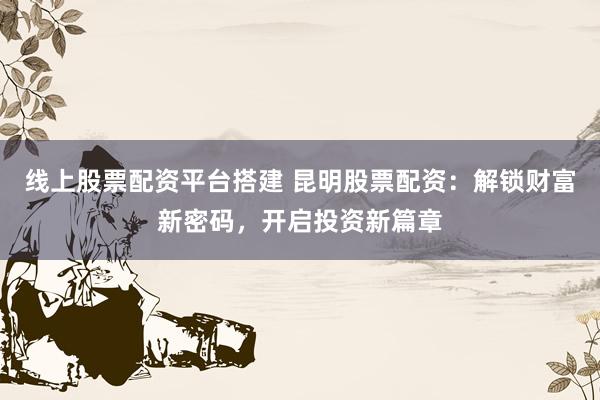 线上股票配资平台搭建 昆明股票配资：解锁财富新密码，开启投资新篇章