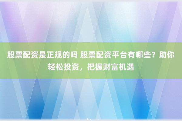股票配资是正规的吗 股票配资平台有哪些？助你轻松投资，把握财富机遇
