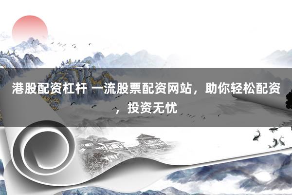 港股配资杠杆 一流股票配资网站，助你轻松配资，投资无忧