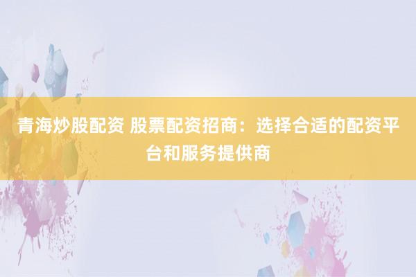 青海炒股配资 股票配资招商：选择合适的配资平台和服务提供商