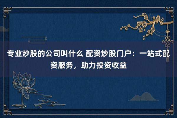 专业炒股的公司叫什么 配资炒股门户：一站式配资服务，助力投资收益