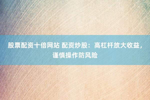 股票配资十倍网站 配资炒股：高杠杆放大收益，谨慎操作防风险
