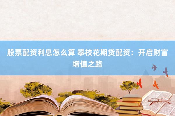 股票配资利息怎么算 攀枝花期货配资：开启财富增值之路