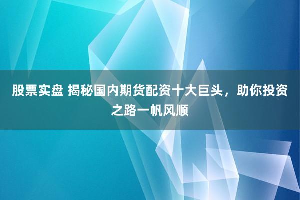 股票实盘 揭秘国内期货配资十大巨头，助你投资之路一帆风顺
