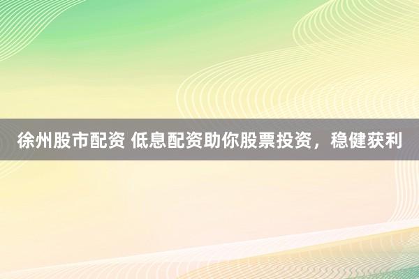 徐州股市配资 低息配资助你股票投资，稳健获利
