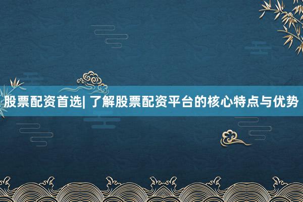 股票配资首选| 了解股票配资平台的核心特点与优势