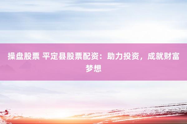 操盘股票 平定县股票配资：助力投资，成就财富梦想