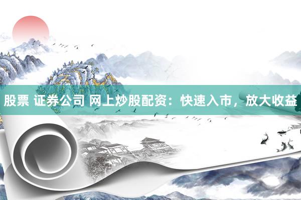 股票 证券公司 网上炒股配资：快速入市，放大收益