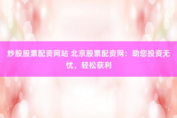 炒股股票配资网站 北京股票配资网：助您投资无忧，轻松获利